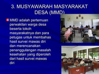 3. MUSYAWARAH MASYARAKAT
DESA (MMD)
MMD adalah pertemuan
perwakilan warga desa
beserta tokoh
masyarakatnya dan para
petugas untuk membahas
hasil survei mawas diri
dan merencanakan
penanggulangan masalah
kesehatan yang diperoleh
dari hasil survei mawas
diri

 
