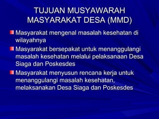 TUJUAN MUSYAWARAH
MASYARAKAT DESA (MMD)
Masyarakat mengenal masalah kesehatan di
wilayahnya
Masyarakat bersepakat untuk menanggulangi
masalah kesehatan melalui pelaksanaan Desa
Siaga dan Poskesdes
Masyarakat menyusun rencana kerja untuk
menanggulangi masalah kesehatan,
melaksanakan Desa Siaga dan Poskesdes

 