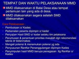 TEMPAT DAN WAKTU PELAKSANAAN MMD
MMD dilaksanakan di Balai Desa atau tempat
pertemuan lain yang ada di desa.
MMD dilaksanakan segera setelah SMD
dilaksanakan
Cara Pelaksanaan :
- Pembukaan o/ Kades
- Perkenalan peserta dipimpin o/ kader
- Penyajian Hasil SMD o/ kader selaku tim pelaksana
- Perumusan & penentuan prioritas masalah dgn rekomendasi
teknis dr bidan/nakes
- Mengali potensi & menemukan potensi yg ada
- Penyusunan RenKer Penanggulangan dipimpin Kades
- Penyimpulan hasil MMD berupa penegasan ttg RenKer o/
Kades

 