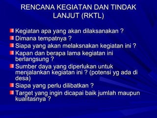 RENCANA KEGIATAN DAN TINDAK
LANJUT (RKTL)
Kegiatan apa yang akan dilaksanakan ?
Dimana tempatnya ?
Siapa yang akan melaksnakan kegiatan ini ?
Kapan dan berapa lama kegiatan ini
berlangsung ?
Sumber daya yang diperlukan untuk
menjalankan kegiatan ini ? (potensi yg ada di
desa)
Siapa yang perlu dilibatkan ?
Target yang ingin dicapai baik jumlah maupun
kualitasnya ?

 