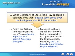 Section

2

5. While Secretary of State John Hay called it a
“splendid little war” debate soon arose over
the Philippines and U.S. imperialism.

• Critics like William
Jennings Bryan and
Mark Twain attacked
imperialism as
against American
principles.

• President McKinley
argued that the U.S.
had a responsibility
to “uplift and civilize”
the Filipino people.
However, the U.S.
brutally suppressed a
Filipino rebellion.

The Spanish-American War

 