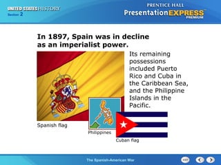 Section

2

In 1897, Spain was in decline
as an imperialist power.
Its remaining
possessions
included Puerto
Rico and Cuba in
the Caribbean Sea,
and the Philippine
Islands in the
Pacific.
Spanish flag
Philippines
Cuban flag

The Spanish-American War

 
