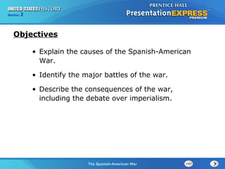 Section

2

Objectives
• Explain the causes of the Spanish-American
War.
• Identify the major battles of the war.
• Describe the consequences of the war,
including the debate over imperialism.

The Spanish-American War

 