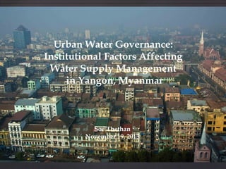 Urban Water Governance:
Institutional Factors Affecting
Water Supply Management
in Yangon, Myanmar

Soe Thethan
November 19, 2013

 