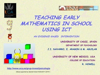 TEACHING EARLY
MATHEMATICS IN SCHOOL
USING ICT
AN EVIDENCE-BASED INTERVENTION
UNIVERSITY OF CADIZ, SPAIN
DEPARTMENT OF PSYCHOLOGY

J.I. NAVARRO, E. ARAGON & M. AGUILAR
UNIVERSITY OF NEW MEXICO, USA
COLLEGE OF EDUCATION

R. HOWELL
http://www.uca.es/grup-invest/psicologia
(Study supported by Spanish Grant # EDU2011-22747 )

 