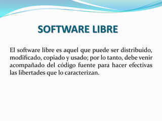 SOFTWARE LIBRE
El software libre es aquel que puede ser distribuido,
modiﬁcado, copiado y usado; por lo tanto, debe venir
acompañado del código fuente para hacer efectivas
las libertades que lo caracterizan.

 