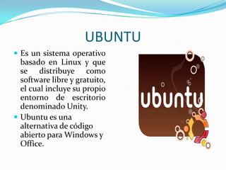 UBUNTU
 Es un sistema operativo

basado en Linux y que
se distribuye como
software libre y gratuito,
el cual incluye su propio
entorno de escritorio
denominado Unity.
 Ubuntu es una
alternativa de código
abierto para Windows y
Office.

 