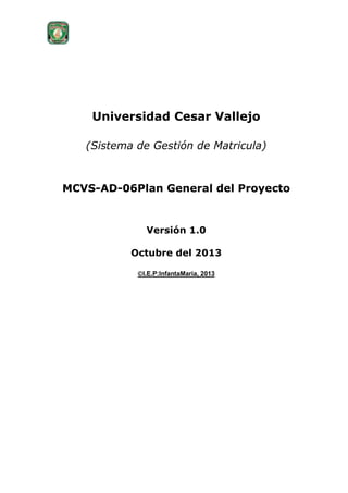 Universidad Cesar Vallejo
(Sistema de Gestión de Matricula)

MCVS-AD-06Plan General del Proyecto

Versión 1.0
Octubre del 2013
I.E.P:InfantaMaria, 2013

 