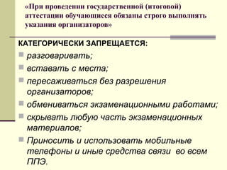 «При проведении государственной (итоговой)
аттестации обучающиеся обязаны строго выполнять
указания организаторов»
КАТЕГОРИЧЕСКИ ЗАПРЕЩАЕТСЯ:

 разговаривать;
 вставать с места;
 пересаживаться без разрешения

организаторов;
 обмениваться экзаменационными работами;
 скрывать любую часть экзаменационных
материалов;
 Приносить и использовать мобильные
телефоны и иные средства связи во всем
ППЭ.

 