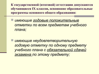 К государственной (итоговой) аттестации допускаются
обучающиеся IX классов, освоившие образовательные
программы основного общего образования:

 имеющие годовые положительные

отметки по всем предметам учебного
плана;
 имеющие неудовлетворительную

годовую отметку по одному предмету
учебного плана с обязательной сдачей
экзамена по этому предмету;

 