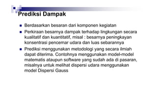 Prediksi Dampak
Berdasarkan besaran dari komponen kegiatan
Perkiraan besarnya dampak terhadap lingkungan secara
kualitatif dan kuantitatif, misal : besarnya peningkayan
konsentrasi pencemar udara dan luas sebarannya
Prediksi menggunakan metodologi yang secara ilmiah
dapat diterima. Contohnya menggunakan model-model
matematis ataupun software yang sudah ada di pasaran,
misalnya untuk melihat dispersi udara menggunakan
model Dispersi Gauss

 