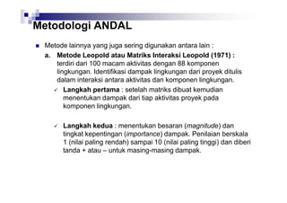 Metodologi ANDAL
Metode lainnya yang juga sering digunakan antara lain :
a. Metode Leopold atau Matriks Interaksi Leopold (1971) :
terdiri dari 100 macam aktivitas dengan 88 komponen
lingkungan. Identifikasi dampak lingkungan dari proyek ditulis
dalam interaksi antara aktivitas dan komponen lingkungan.
Langkah pertama : setelah matriks dibuat kemudian
menentukan dampak dari tiap aktivitas proyek pada
komponen lingkungan.
Langkah kedua : menentukan besaran (magnitude) dan
tingkat kepentingan (importance) dampak. Penilaian berskala
1 (nilai paling rendah) sampai 10 (nilai paling tinggi) dan diberi
tanda + atau – untuk masing-masing dampak.

 