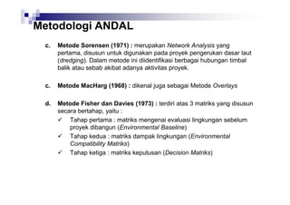 Metodologi ANDAL
c.

Metode Sorensen (1971) : merupakan Network Analysis yang
pertama, disusun untuk digunakan pada proyek pengerukan dasar laut
(dredging). Dalam metode ini diidentifikasi berbagai hubungan timbal
balik atau sebab akibat adanya aktivitas proyek.

c.

Metode MacHarg (1968) : dikenal juga sebagai Metode Overlays

d.

Metode Fisher dan Davies (1973) : terdiri atas 3 matriks yang disusun
secara bertahap, yaitu :
Tahap pertama : matriks mengenai evaluasi lingkungan sebelum
proyek dibangun (Environmental Baseline)
Tahap kedua : matriks dampak lingkungan (Environmental
Compatibility Matriks)
Tahap ketiga : matriks keputusan (Decision Matriks)

 