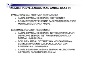 KONDISI PENYELENGGARAAN AMDAL SAAT INI
PANDANGAN DAN KOMITMEN PEMRAKARSA
AMDAL DIPANDANG SEBAGAI COST CENTER
BELUM TERDAPAT INSENTIF BAGI PEMRAKARSA YANG
MENYELENGGARAKAN AMDAL
KOMITMEN APARATUR PEMERINTAH
AMDAL DIPANDANG SEBAGAI INSTRUMEN PERIJINAN
DIBANDING SEBAGAI INSTRUMEN PENGENDALIAN
DAMPAK LINGKUNGAN
DOKUMEN AMDAL DISYARATKAN MENCANTUMKAN
SERINCI MUNGKIN UPAYA PENGELOLAAN DAN
PEMANTAUAN LINGKUNGAN
AMDAL BELUM DIPOSISIKAN SEBAGAI KELENGKAPAN
INFORMASI BAGI STUDI KELAYAKAN

 