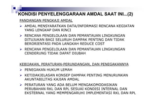 KONDISI PENYELENGGARAAN AMDAL SAAT INI...(2)
PANDANGAN PENGKAJI AMDAL
AMDAL MENSYARATKAN DATA/INFORMASI RENCANA KEGIATAN
YANG LENGKAP DAN RINCI
RENCANA PENGELOLAAN DAN PEMANTAUAN LINGKUNGAN
DITUJUKAN BAGI SELURUH DAMPAK PENTING DAN TIDAK
BERORIENTASI PADA LANGKAH REDUCE COST
RENCANA PENGELOLAAN DAN PEMANTAUAN LINGKUNGAN
CENDERUNG TIDAK DAPAT DIUBAH
KEBIJAKAN, PERATURAN-PERUNDANGAN, DAN PENEGAKANNYA
PENEGAKAN HUKUM LEMAH
KETIDAKJELASAN KONSEP DAMPAK PENTING MENURUNKAN
AKUNTABILITAS KAJIAN AMDAL
PERATURAN YANG ADA BELUM MENGAKOMODASIKAN
PERUBAHAN RKL DAN RPL SESUAI KONDISI INTERNAL DAN
EKSTERNAL YANG MEMPENGARUHI IMPLEMENTASI RKL DAN RPL

 