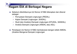 Ragam EIA di Berbagai Negara
Sebelum diterbitkannya UU Nomor 4/1982 diterapkan dan dikenal
sebagai :
Pernyataan Dampak Lingkungan (PEDAL)
Kajian Dampak Lingkungan (KADAL)
Studi (dan Analisis) Dampak Lingkungan (STUDAL, SANDAL)
Analisis Dampak Lingkungan (ANDAL atau ADL)
Penetapan UU Nomor 4/1982 membakukan dengan istilah AMDAL
(Analisis Mengenai Dampak Lingkungan

 