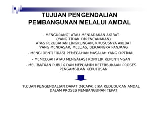 TUJUAN PENGENDALIAN
PEMBANGUNAN MELALUI AMDAL
- MENGURANGI ATAU MENIADAKAN AKIBAT
(YANG TIDAK DIRENCANAKAN)
ATAS PERUBAHAN LINGKUNGAN, KHUSUSNYA AKIBAT
YANG MENDASAR, MELUAS, BERJANGKA PANJANG
- MENGIDENTIFIKASI PEMECAHAN MASALAH YANG OPTIMAL
- MENCEGAH ATAU MENGATASI KONFLIK KEPENTINGAN
- MELIBATKAN PUBLIK DAN MENJAMIN KETERBUKAAN PROSES
PENGAMBILAN KEPUTUSAN

TUJUAN PENGENDALIAN DAPAT DICAPAI JIKA KEDUDUKAN AMDAL
DALAM PROSES PEMBANGUNAN TEPAT

 
