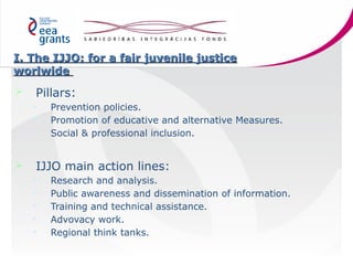 I. The IJJO: for a fair juvenile justice
worlwide


Pillars:






Prevention policies.
Promotion of educative and al...