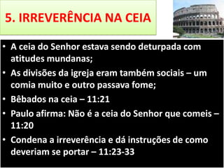 5. IRREVERÊNCIA NA CEIA
• A ceia do Senhor estava sendo deturpada com
atitudes mundanas;
• As divisões da igreja eram também sociais – um
comia muito e outro passava fome;
• Bêbados na ceia – 11:21
• Paulo afirma: Não é a ceia do Senhor que comeis –
11:20
• Condena a irreverência e dá instruções de como
deveriam se portar – 11:23-33

 