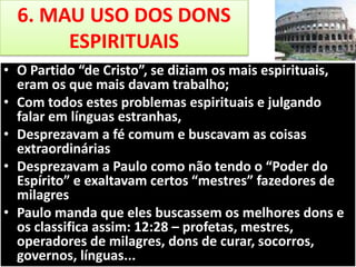 6. MAU USO DOS DONS
ESPIRITUAIS
• O Partido “de Cristo”, se diziam os mais espirituais,
eram os que mais davam trabalho;
• Com todos estes problemas espirituais e julgando
falar em línguas estranhas,
• Desprezavam a fé comum e buscavam as coisas
extraordinárias
• Desprezavam a Paulo como não tendo o “Poder do
Espírito” e exaltavam certos “mestres” fazedores de
milagres
• Paulo manda que eles buscassem os melhores dons e
os classifica assim: 12:28 – profetas, mestres,
operadores de milagres, dons de curar, socorros,
governos, línguas...

 