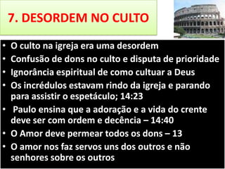 7. DESORDEM NO CULTO
•
•
•
•

O culto na igreja era uma desordem
Confusão de dons no culto e disputa de prioridade
Ignorância espiritual de como cultuar a Deus
Os incrédulos estavam rindo da igreja e parando
para assistir o espetáculo; 14:23
• Paulo ensina que a adoração e a vida do crente
deve ser com ordem e decência – 14:40
• O Amor deve permear todos os dons – 13
• O amor nos faz servos uns dos outros e não
senhores sobre os outros

 