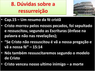 8. Dúvidas sobre a
ressurreição
• Cap.15 – Um resumo da fé cristã
• Cristo morreu pelos nossos pecados, foi sepultado
e ressuscitou, segundo as Escrituras (ênfase na
palavra e não nas revelações);
• “Se Cristo não ressuscitou é vã a nossa pregação e
vã a nossa fé” – 15:14
• Nós também ressuscitaremos segundo o modelo
de Cristo
• Cristo venceu nosso ultimo inimigo – a morte

 