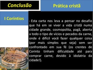 Conclusão
I Coríntios

Prática cristã

- Esta carta nos leva a pensar no desafio
que há em se viver a vida cristã numa
cidade grande, cosmopolita, pagã, aberta
a todo o tipo de vícios e pecados da carne,
onde é difícil você fazer qualquer coisa
(por mais simples que seja) sem ser
confrontado em sua fé (os crentes de
Corinto tinham dificuldade até para
comprar carne, devido à idolatria da
cidade!).

 