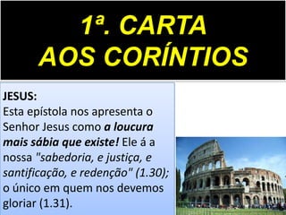 1ª. CARTA
AOS CORÍNTIOS
JESUS:
Esta epístola nos apresenta o
Senhor Jesus como a loucura
mais sábia que existe! Ele á a
nossa "sabedoria, e justiça, e
santificação, e redenção" (1.30);
o único em quem nos devemos
gloriar (1.31).

 