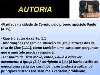 AUTORIA
-Plantada na cidade de Corinto pelo próprio apóstolo Paulo
(4.15),

- Que é o autor da carta, 1.1
- Informações chegam da situação da igreja através dos da
casa de Cloe (1.11), como também uma carta com perguntas
que o apóstolo precisa responder.
- O Espírito de Deus move, então, Paulo a escrever
novamente à igreja (5.9) corrigindo-a [ele já havia escrito ao
menos uma carta aos coríntios], exortando-a a aplicar os
princípios cristãos aos seus mais variados problemas,

 