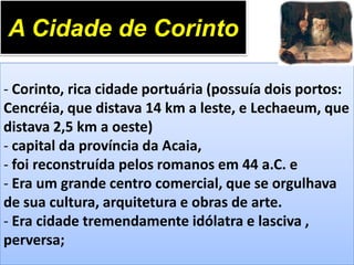 A Cidade de Corinto
- Corinto, rica cidade portuária (possuía dois portos:
Cencréia, que distava 14 km a leste, e Lechaeum, que
distava 2,5 km a oeste)
- capital da província da Acaia,
- foi reconstruída pelos romanos em 44 a.C. e
- Era um grande centro comercial, que se orgulhava
de sua cultura, arquitetura e obras de arte.
- Era cidade tremendamente idólatra e lasciva ,
perversa;

 