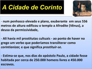 A Cidade de Corinto
- num penhasco elevado e plano, exuberante em seus 556
metros de altura edificou o templo a Afrodite (Vênus), a
deusa da permissividade,
- Ali havia mil prostitutas cultuais - ao ponto de haver no
grego um verbo que poderíamos transliterar como
corintianizar, e que significa prostituir-se.

- Estima-se que, nos dias do apóstolo Paulo, a cidade fosse
habitada por cerca de 250.000 homens livres e 450.000
escravos.

 
