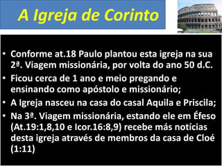 A Igreja de Corinto
• Conforme at.18 Paulo plantou esta igreja na sua
2ª. Viagem missionária, por volta do ano 50 d.C.
• Ficou cerca de 1 ano e meio pregando e
ensinando como apóstolo e missionário;
• A Igreja nasceu na casa do casal Aquila e Priscila;
• Na 3ª. Viagem missionária, estando ele em Éfeso
(At.19:1,8,10 e Icor.16:8,9) recebe más notícias
desta igreja através de membros da casa de Cloé
(1:11)

 