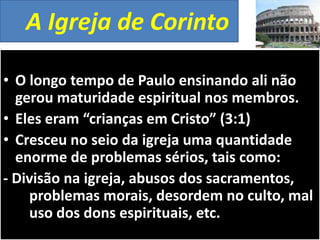 A Igreja de Corinto
• O longo tempo de Paulo ensinando ali não
gerou maturidade espiritual nos membros.
• Eles eram “crianças em Cristo” (3:1)
• Cresceu no seio da igreja uma quantidade
enorme de problemas sérios, tais como:
- Divisão na igreja, abusos dos sacramentos,
problemas morais, desordem no culto, mal
uso dos dons espirituais, etc.

 