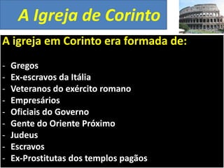 A Igreja de Corinto
A igreja em Corinto era formada de:
-

Gregos
Ex-escravos da Itália
Veteranos do exército romano
Empresários
Oficiais do Governo
Gente do Oriente Próximo
Judeus
Escravos
Ex-Prostitutas dos templos pagãos

 