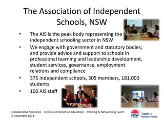 The Association of Independent
Schools, NSW
•
•

•
•

The AIS is the peak body representing the
independent schooling sector in NSW
We engage with government and statutory bodies;
and provide advice and support to schools in
professional learning and leadership development,
student services, governance, employment
relations and compliance
375 independent schools, 305 members, 181,000
students
100 AIS staff

Collaborative Solutions – Online & Interactive Education – Pitching & Networking Event
5 December 2013

 