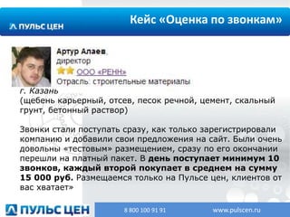 Кейс «Оценка по звонкам»

г. Казань
(щебень карьерный, отсев, песок речной, цемент, скальный
грунт, бетонный раствор)
Звонки стали поступать сразу, как только зарегистрировали
компанию и добавили свои предложения на сайт. Были очень
довольны «тестовым» размещением, сразу по его окончании
перешли на платный пакет. В день поступает минимум 10
звонков, каждый второй покупает в среднем на сумму
15 000 руб. Размещаемся только на Пульсе цен, клиентов от
вас хватает»
8 800 100 91 91

www.pulscen.ru

 