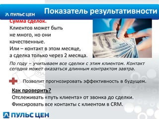 Показатель результативности
Сумма сделок.
Клиентов может быть
не много, но они
качественные.
Или – контакт в этом месяце,
а сделка только через 2 месяца.
По году – учитываем все сделки с этим клиентом. Контакт
сегодня может оказаться длинным контрактом завтра.
Позволит прогнозировать эффективность в будущем.

Как проверить?
Отслеживать «путь клиента» от звонка до сделки.
Фиксировать все контакты с клиентом в CRM.

 