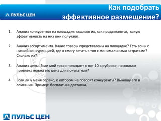 Как подобрать
эффективное размещение?
1.

Анализ конкурентов на площадке: сколько их, как продвигаются, какую
эффективность на них они получают.

2.

Анализ ассортимента. Какие товары представлены на площадке? Есть зоны с
низкой конкуренцией, где я смогу встать в топ с минимальными затратами?
Сколько их?

3.

Анализ цены. Если мой товар попадает в топ-10 в рубрике, насколько
привлекательна его цена для покупателя?

4.

Если ли у меня сервис, о котором не говорят конкуренты? Выношу его в
описания. Пример: бесплатная доставка.

 