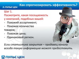 Как спрогнозировать эффективность?
Шаг 1.
Посмотрите, какая посещаемость
у компаний, подобных вашей:
- Похожий ассортимент;
- Похожее количество
товаров;
- Похожая цена;
- Одинаковый регион.
Если статистика закрытая – продавец канала
всегда такую информацию может предоставить.

 