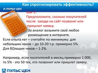 Как спрогнозировать эффективность?
Шаг 2.
Предположите, сколько покупателей
после захода на сайт позвонят или
пришлют заявку.
За аналог возьмите своё любое
размещение в интернете.
Если опыта нет – считайте по минимуму: для
небольших чеков – до 10-20 т.р. примерно 5%.
Для бОльших чеков – 1-2%.
Например, если посетителей в месяц примерно 1 000,
то 5% - это 50 тех, кто позвонит или пришлет заявку.

 