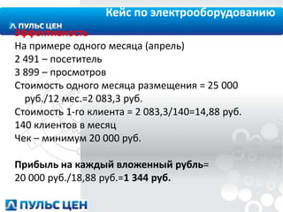 Кейс по электрооборудованию
Эффективность
На примере одного месяца (апрель)
2 491 – посетитель
3 899 – просмотров
Стоимость одного месяца размещения = 25 000
руб./12 мес.=2 083,3 руб.
Стоимость 1-го клиента = 2 083,3/140=14,88 руб.
140 клиентов в месяц
Чек – минимум 20 000 руб.
Прибыль на каждый вложенный рубль=
20 000 руб./18,88 руб.=1 344 руб.

 