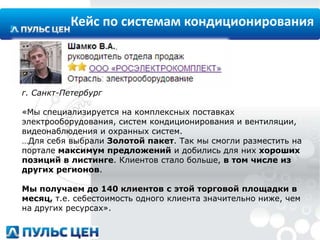 Кейс по системам кондиционирования

г. Санкт-Петербург

«Мы специализируется на комплексных поставках
электрооборудования, систем кондиционирования и вентиляции,
видеонаблюдения и охранных систем.
…Для себя выбрали Золотой пакет. Так мы смогли разместить на
портале максимум предложений и добились для них хороших
позиций в листинге. Клиентов стало больше, в том числе из
других регионов.
Мы получаем до 140 клиентов с этой торговой площадки в
месяц, т.е. себестоимость одного клиента значительно ниже, чем
на других ресурсах».

 