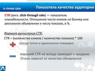 Показатель качества аудитории
CTR (англ. click-through rate) — показатель
кликабельности. Отношение числа кликов на баннер или
рекламное объявление к числу показов, в %.
Формула вычисления CTR:
CTR = (количество кликов / количество показов) * 100
всегда точно и однозначно очевидно

хороший CTR не всегда приводит к продаже.
Очень зависит от качества объявления

 