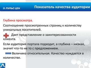 Показатель качества аудитории
Глубина просмотра.
Соотношение просмотренных страниц к количеству
уникальных посетителей.
Дает представление о заинтересованности
клиента.
Если аудитория портала подходит, а глубина – низкая,
значит что-то не то с предложением.
Величина относительная. Качество нуждается в
количестве.

 