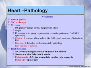 Heart -Pathology




Neoplasms

Rare in general
MC are benign
Myxoma
 MC primary benign cardiac neoplasm in adults
 Single
 If multiple with spotty pigmentation, endocrine problems= CARNEY
syndrome)
 Clinical  obstruct Mitral valve ( like Ball-valve), systemic effects due to
IL-6
 Diagnosis Echo but confirmation is by pathology
 Rx= excision is curative
 Rhabdomyoma
 MC primary benign neoplasm of infants & Children
 ↑frequency with Tuberous Sclerosis
 Pathogenesis= defective apoptosis in cardiac embryogenesis
 Pathology = spider cells
1
Dr. Krishna Tadepalli, MD, www.mletips.com

 