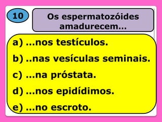 10

Os espermatozóides
amadurecem…

a) …nos testículos.
b) ..nas vesículas seminais.

c) …na próstata.
d) …nos epidídimos.
e) …no escroto.

 