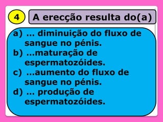 4

A erecção resulta do(a)

a) … diminuição do fluxo de
sangue no pénis.
b) …maturação de
espermatozóides.
c) …aumento do fluxo de
sangue no pénis.
d) … produção de
espermatozóides.

 