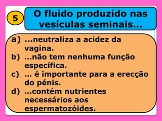 5

O fluido produzido nas
vesículas seminais…

a) …neutraliza a acidez da

vagina.
b) …não tem nenhuma função
específica.
c) … é importante para a erecção
do pénis.
d) …contém nutrientes
necessários aos
espermatozóides.

 