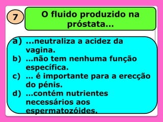 7

O fluido produzido na
próstata…

a) …neutraliza a acidez da

vagina.
b) …não tem nenhuma função
específica.
c) … é importante para a erecção
do pénis.
d) …contém nutrientes
necessários aos
espermatozóides.

 