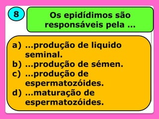 8

Os epidídimos são
responsáveis pela …

a) …produção de liquido
seminal.
b) …produção de sémen.
c) …produção de
espermatozóides.
d) …maturação de
espermatozóides.

 